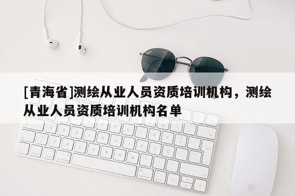 [青海省]测绘从业人员资质培训机构，测绘从业人员资质培训机构名单