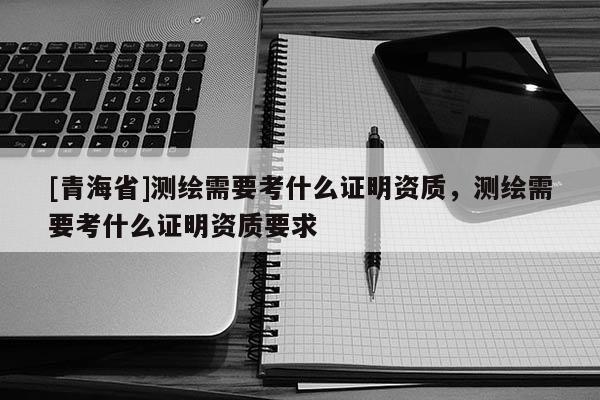 [青海省]测绘需要考什么证明资质，测绘需要考什么证明资质要求