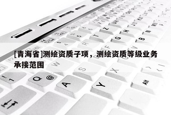 [青海省]测绘资质子项，测绘资质等级业务承接范围
