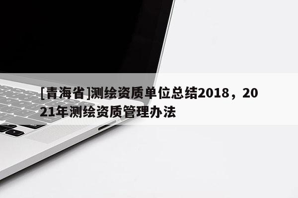 [青海省]测绘资质单位总结2018，2021年测绘资质管理办法