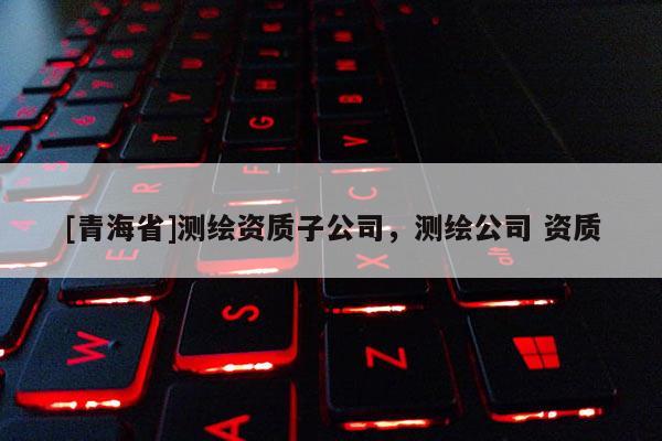 [青海省]测绘资质子公司，测绘公司 资质