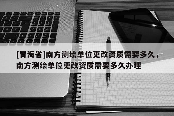 [青海省]南方测绘单位更改资质需要多久，南方测绘单位更改资质需要多久办理