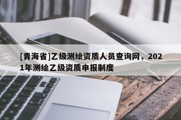 [青海省]乙级测绘资质人员查询网，2021年测绘乙级资质申报制度