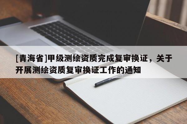 [青海省]甲级测绘资质完成复审换证，关于开展测绘资质复审换证工作的通知