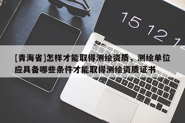 [青海省]怎样才能取得测绘资质，测绘单位应具备哪些条件才能取得测绘资质证书