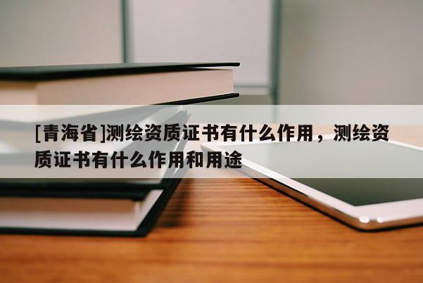 [青海省]测绘资质证书有什么作用，测绘资质证书有什么作用和用途