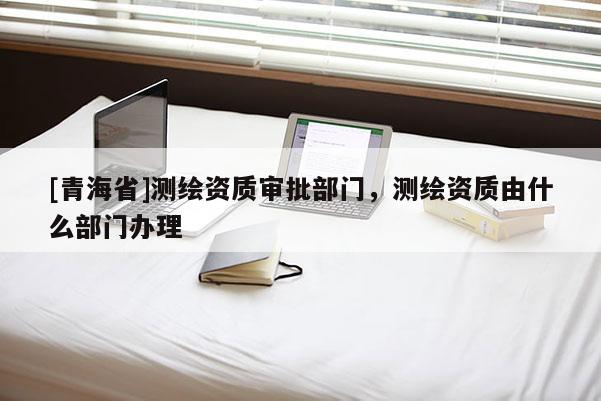 [青海省]测绘资质审批部门，测绘资质由什么部门办理