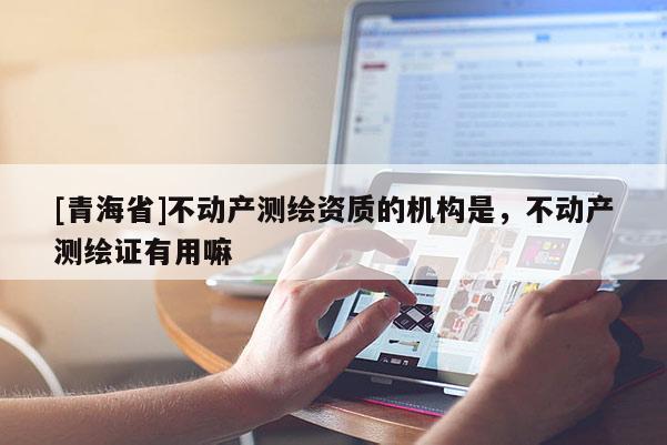 [青海省]不动产测绘资质的机构是，不动产测绘证有用嘛