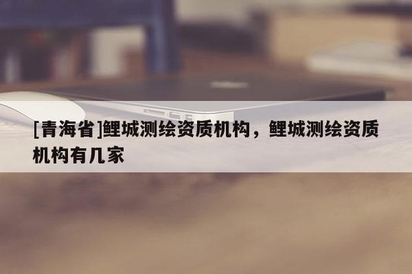 [青海省]鲤城测绘资质机构，鲤城测绘资质机构有几家