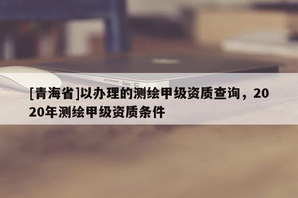 [青海省]以办理的测绘甲级资质查询，2020年测绘甲级资质条件