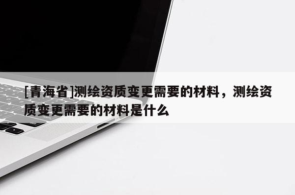[青海省]测绘资质变更需要的材料，测绘资质变更需要的材料是什么
