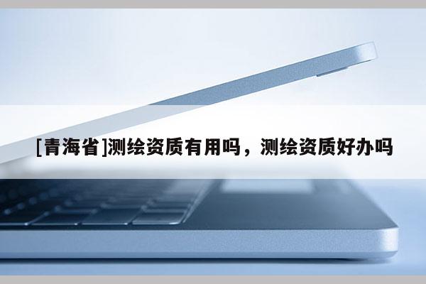 [青海省]测绘资质有用吗，测绘资质好办吗