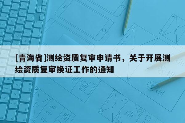 [青海省]测绘资质复审申请书，关于开展测绘资质复审换证工作的通知