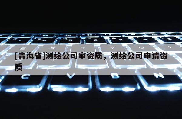 [青海省]测绘公司审资质，测绘公司申请资质