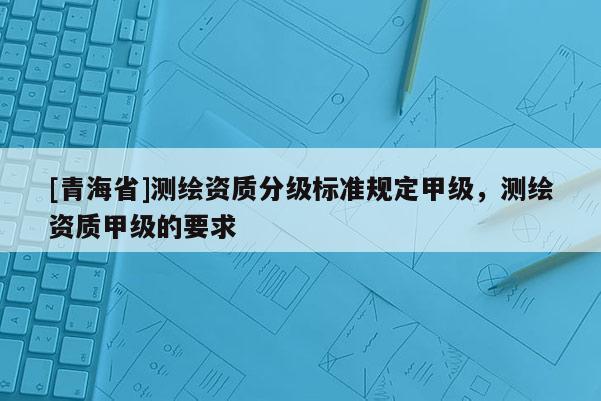[青海省]测绘资质分级标准规定甲级，测绘资质甲级的要求