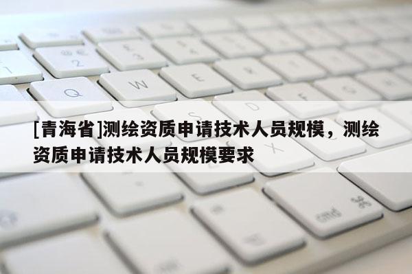 [青海省]测绘资质申请技术人员规模，测绘资质申请技术人员规模要求