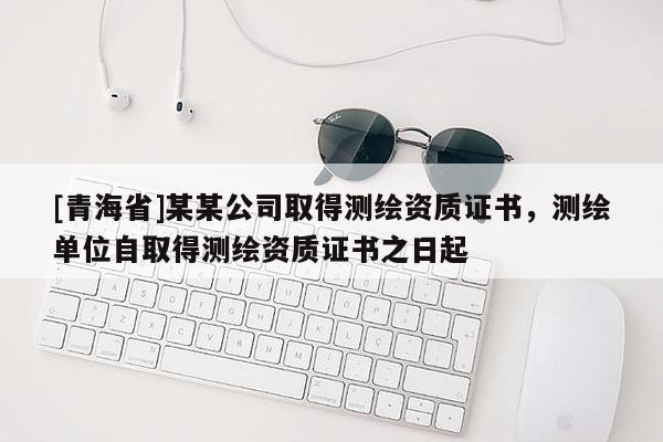 [青海省]某某公司取得测绘资质证书，测绘单位自取得测绘资质证书之日起