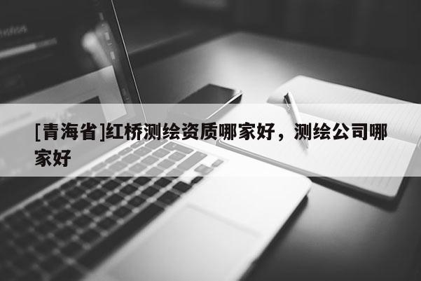 [青海省]红桥测绘资质哪家好，测绘公司哪家好