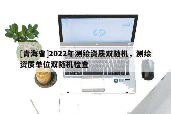 [青海省]2022年测绘资质双随机，测绘资质单位双随机检查