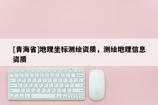 [青海省]地理坐标测绘资质，测绘地理信息资质