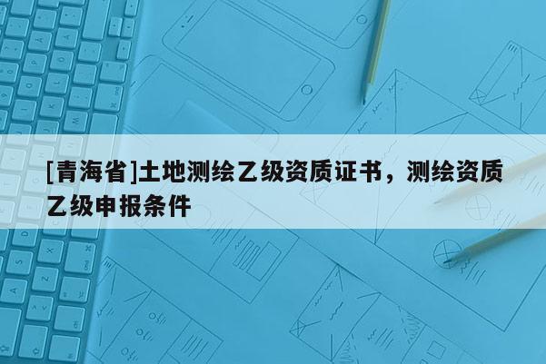 [青海省]土地测绘乙级资质证书，测绘资质乙级申报条件