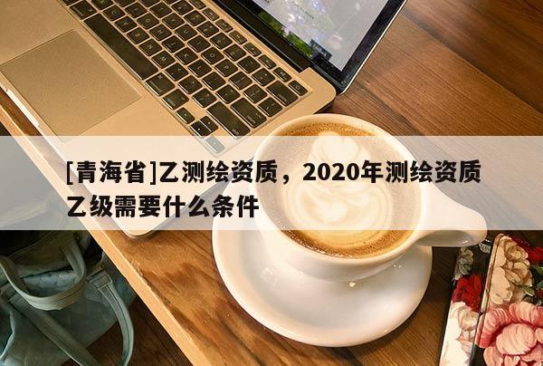 [青海省]乙测绘资质，2020年测绘资质乙级需要什么条件