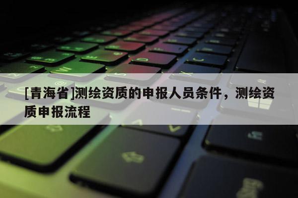 [青海省]测绘资质的申报人员条件，测绘资质申报流程