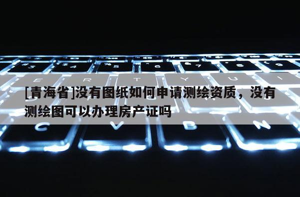 [青海省]没有图纸如何申请测绘资质，没有测绘图可以办理房产证吗