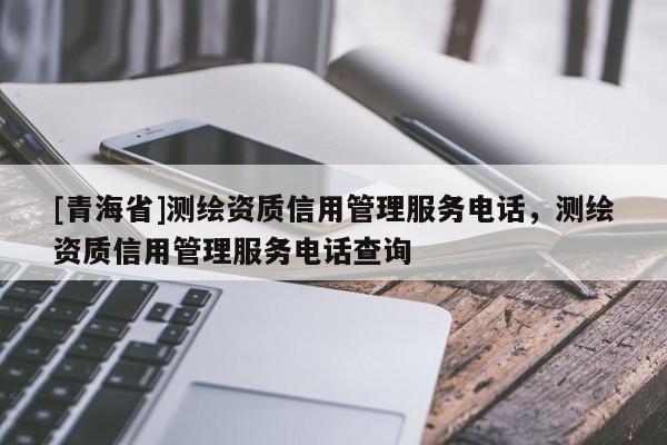 [青海省]测绘资质信用管理服务电话，测绘资质信用管理服务电话查询