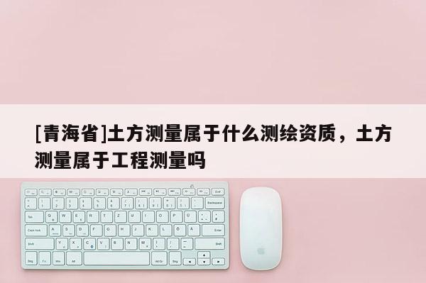 [青海省]土方测量属于什么测绘资质，土方测量属于工程测量吗