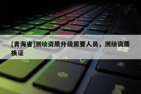 [青海省]测绘资质升级需要人员，测绘资质换证