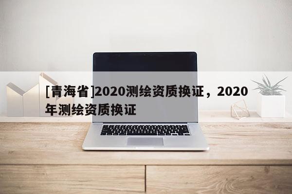 [青海省]2020测绘资质换证，2020年测绘资质换证
