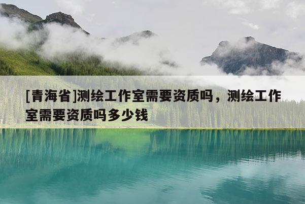 [青海省]测绘工作室需要资质吗，测绘工作室需要资质吗多少钱