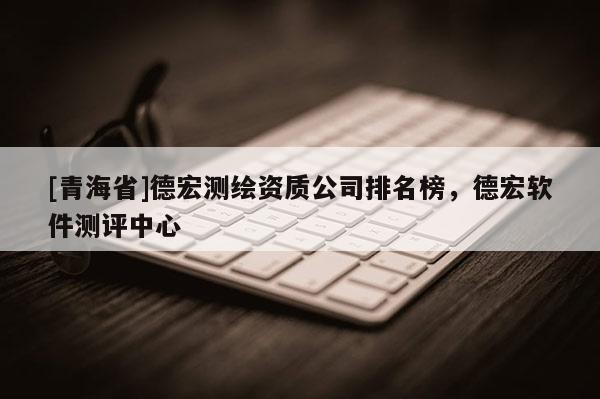 [青海省]德宏测绘资质公司排名榜，德宏软件测评中心