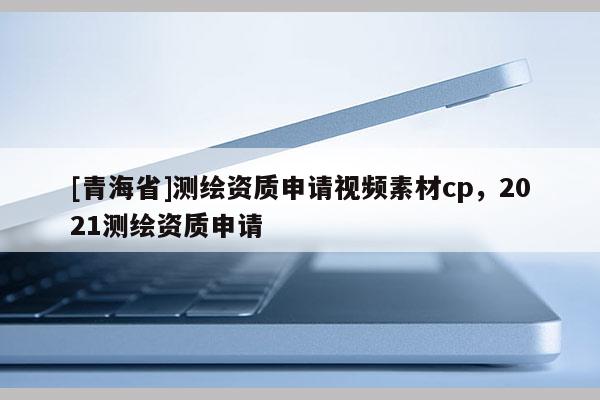 [青海省]测绘资质申请视频素材cp，2021测绘资质申请