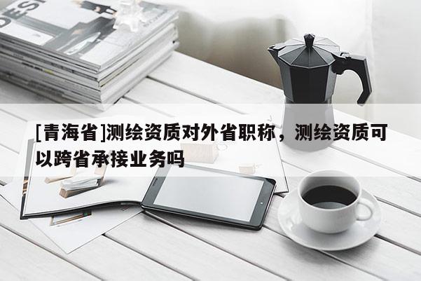 [青海省]测绘资质对外省职称，测绘资质可以跨省承接业务吗