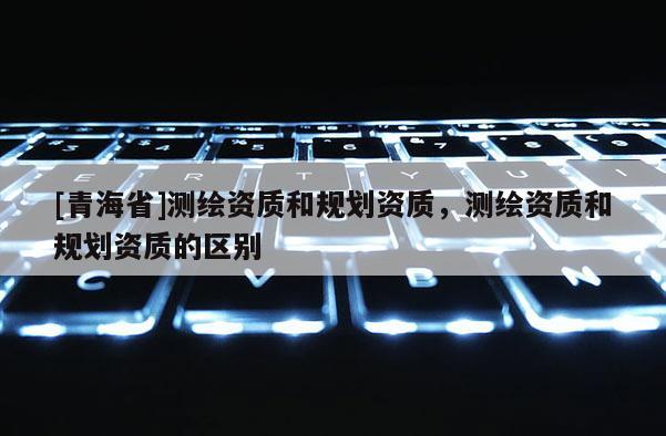 [青海省]测绘资质和规划资质，测绘资质和规划资质的区别