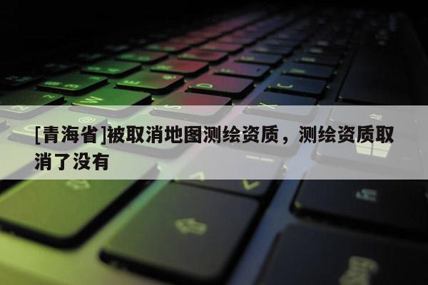 [青海省]被取消地图测绘资质，测绘资质取消了没有