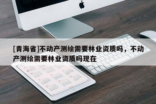 [青海省]不动产测绘需要林业资质吗，不动产测绘需要林业资质吗现在