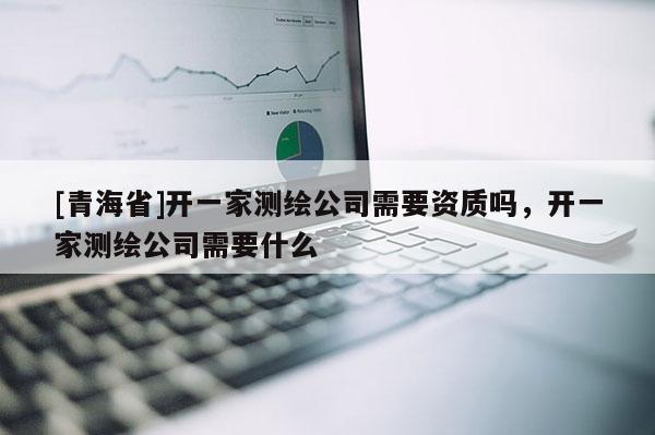 [青海省]开一家测绘公司需要资质吗，开一家测绘公司需要什么