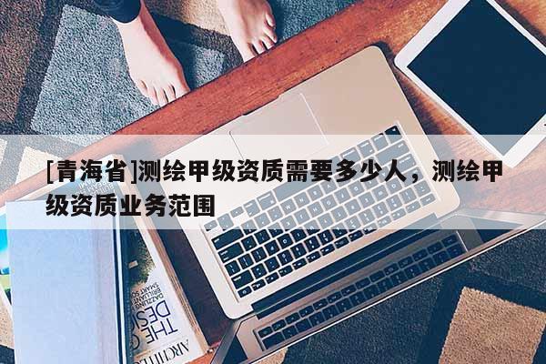 [青海省]测绘甲级资质需要多少人，测绘甲级资质业务范围