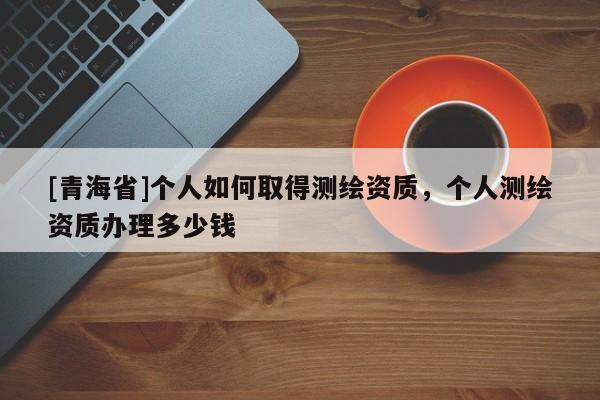 [青海省]个人如何取得测绘资质，个人测绘资质办理多少钱