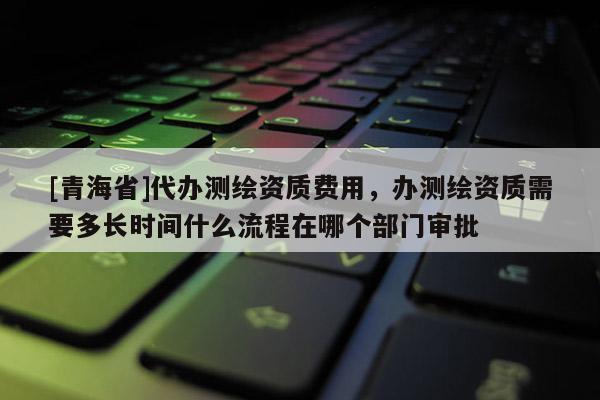 [青海省]代办测绘资质费用，办测绘资质需要多长时间什么流程在哪个部门审批