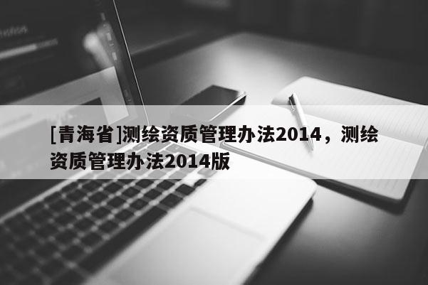 [青海省]测绘资质管理办法2014，测绘资质管理办法2014版