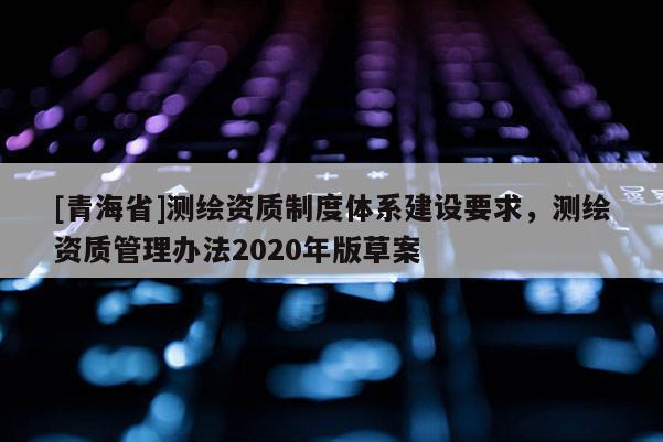 [青海省]测绘资质制度体系建设要求，测绘资质管理办法2020年版草案