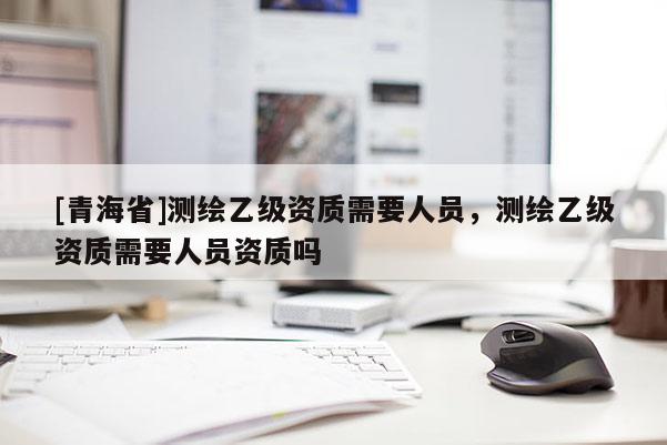 [青海省]测绘乙级资质需要人员，测绘乙级资质需要人员资质吗