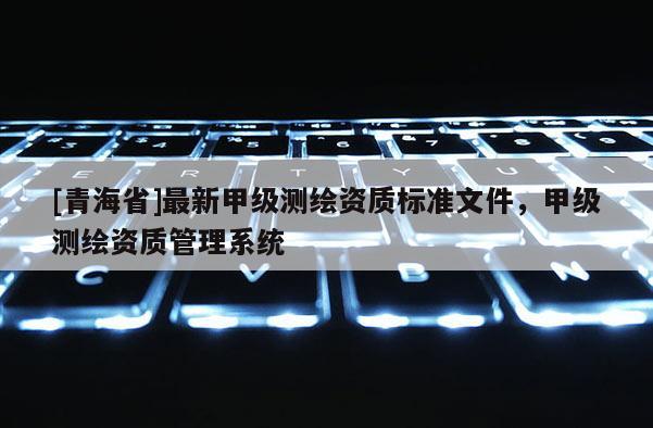[青海省]最新甲级测绘资质标准文件，甲级测绘资质管理系统