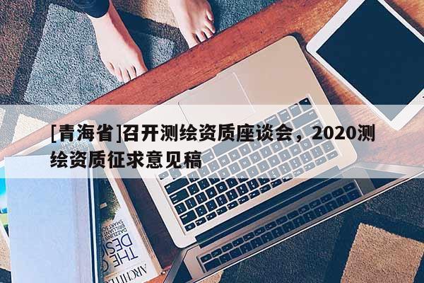 [青海省]召开测绘资质座谈会，2020测绘资质征求意见稿