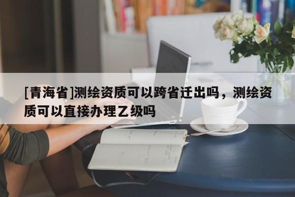 [青海省]测绘资质可以跨省迁出吗，测绘资质可以直接办理乙级吗