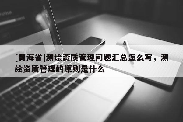 [青海省]测绘资质管理问题汇总怎么写，测绘资质管理的原则是什么